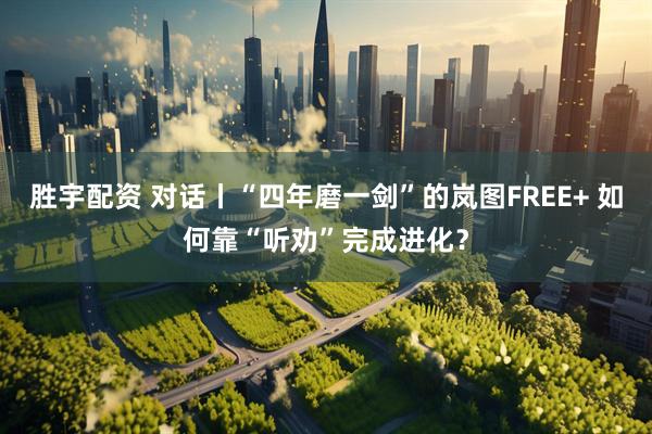 胜宇配资 对话丨“四年磨一剑”的岚图FREE+ 如何靠“听劝”完成进化？