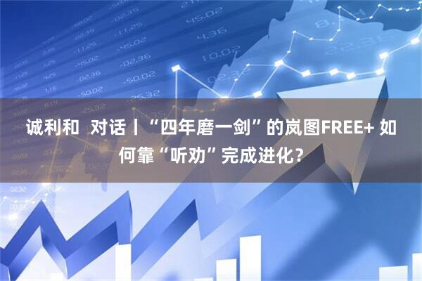 诚利和  对话丨“四年磨一剑”的岚图FREE+ 如何靠“听劝”完成进化？