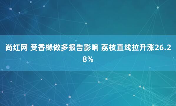 尚红网 受香橼做多报告影响 荔枝直线拉升涨26.28%