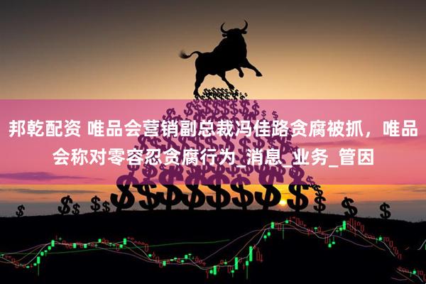 邦乾配资 唯品会营销副总裁冯佳路贪腐被抓，唯品会称对零容忍贪腐行为_消息_业务_管因