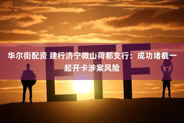华尔街配资 建行济宁微山荷都支行：成功堵截一起开卡涉案风险