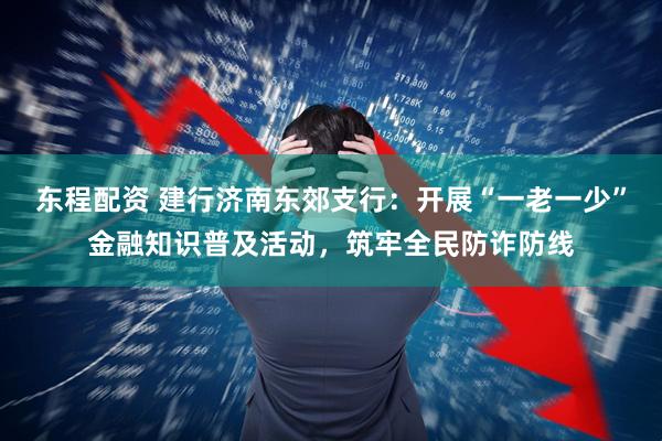 东程配资 建行济南东郊支行：开展“一老一少”金融知识普及活动，筑牢全民防诈防线