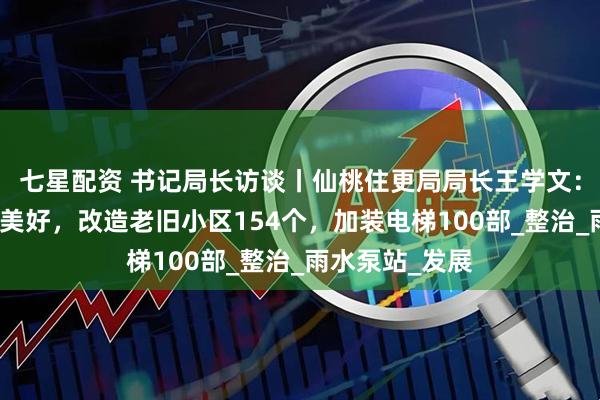 七星配资 书记局长访谈丨仙桃住更局局长王学文：让城市生活更美好，改造老旧小区154个，加装电梯100部_整治_雨水泵站_发展