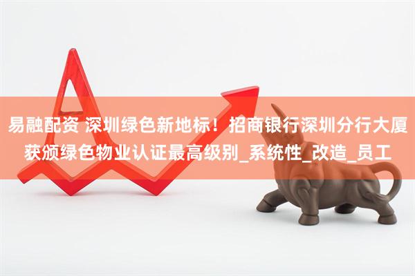 易融配资 深圳绿色新地标！招商银行深圳分行大厦获颁绿色物业认证最高级别_系统性_改造_员工