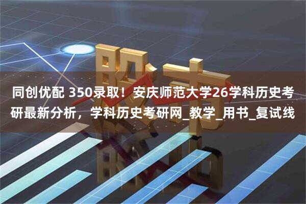 同创优配 350录取！安庆师范大学26学科历史考研最新分析，学科历史考研网_教学_用书_复试线
