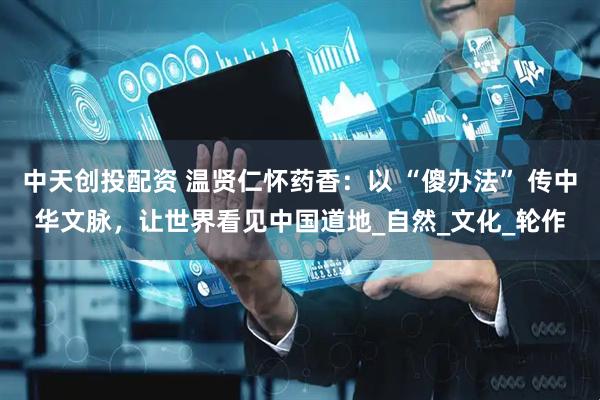 中天创投配资 温贤仁怀药香：以 “傻办法” 传中华文脉，让世界看见中国道地_自然_文化_轮作