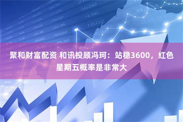 聚和财富配资 和讯投顾冯珂：站稳3600，红色星期五概率是非常大
