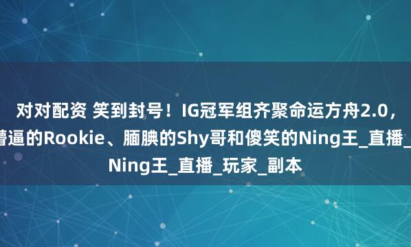 对对配资 笑到封号！IG冠军组齐聚命运方舟2.0，三人上演懵逼的Rookie、腼腆的Shy哥和傻笑的Ning王_直播_玩家_副本
