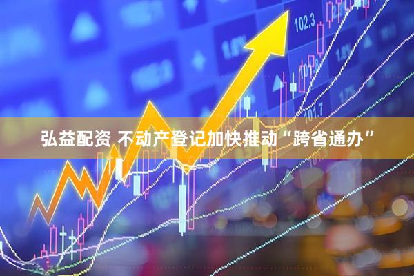 弘益配资 不动产登记加快推动“跨省通办”