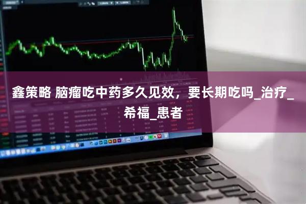 鑫策略 脑瘤吃中药多久见效，要长期吃吗_治疗_希福_患者