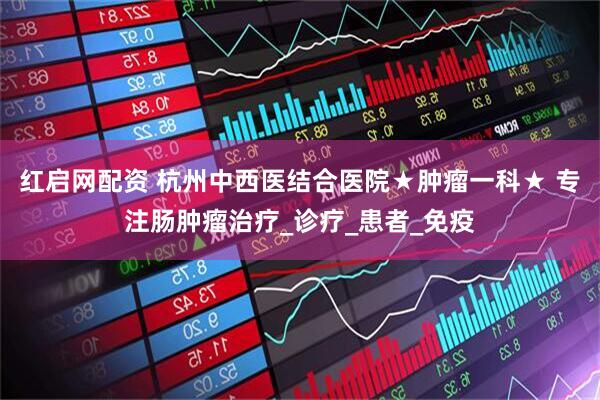 红启网配资 杭州中西医结合医院★肿瘤一科★ 专注肠肿瘤治疗_诊疗_患者_免疫