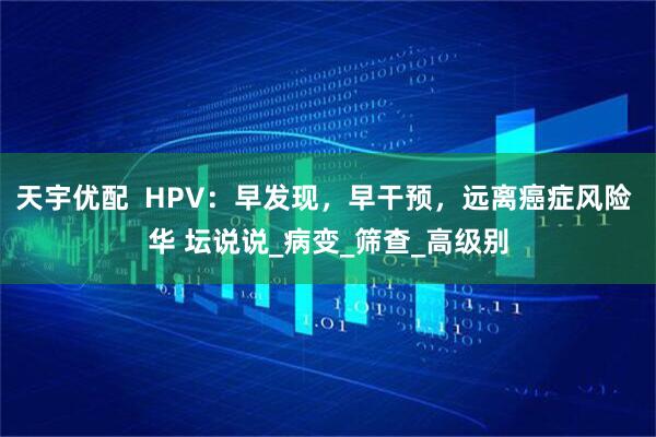 天宇优配  HPV：早发现，早干预，远离癌症风险 华 坛说说_病变_筛查_高级别