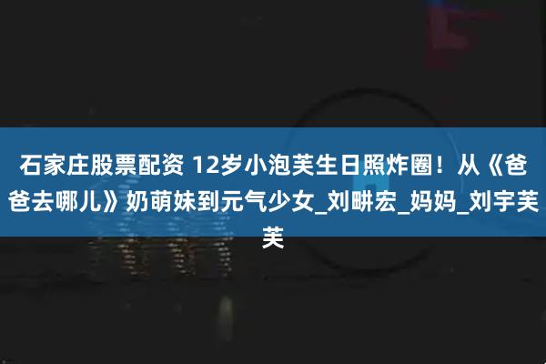 石家庄股票配资 12岁小泡芙生日照炸圈！从《爸爸去哪儿》奶萌妹到元气少女_刘畊宏_妈妈_刘宇芙