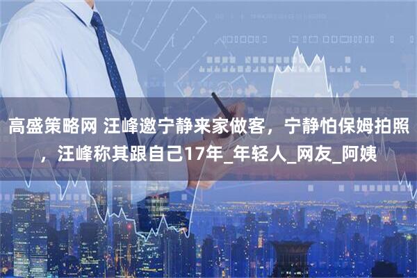 高盛策略网 汪峰邀宁静来家做客，宁静怕保姆拍照，汪峰称其跟自己17年_年轻人_网友_阿姨