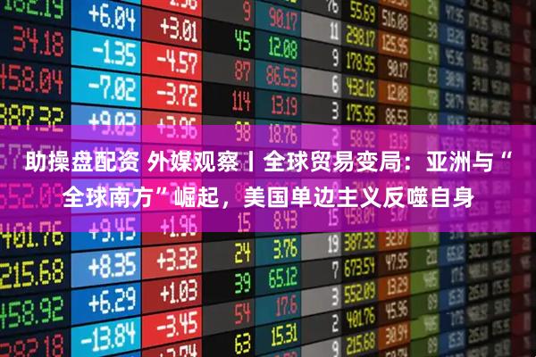 助操盘配资 外媒观察丨全球贸易变局：亚洲与“全球南方”崛起，美国单边主义反噬自身