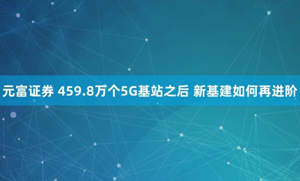 元富证券 459.8万个5G基站之后 新基建如何再进阶