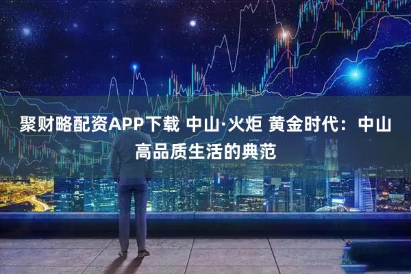 聚财略配资APP下载 中山·火炬 黄金时代：中山高品质生活的典范