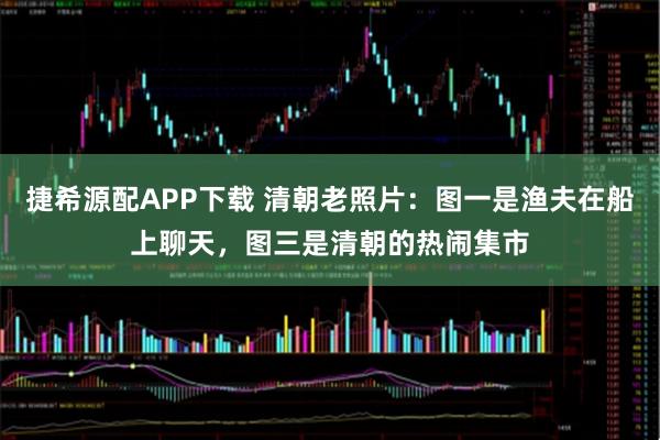 捷希源配APP下载 清朝老照片：图一是渔夫在船上聊天，图三是清朝的热闹集市