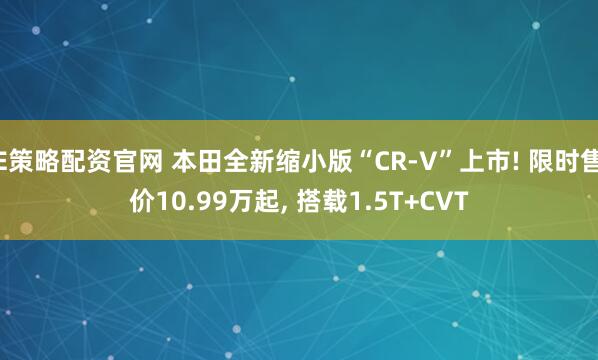 E策略配资官网 本田全新缩小版“CR-V”上市! 限时售价10.99万起, 搭载1.5T+CVT