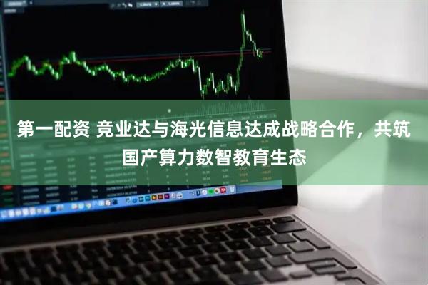 第一配资 竞业达与海光信息达成战略合作，共筑国产算力数智教育生态