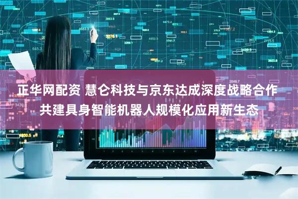 正华网配资 慧仑科技与京东达成深度战略合作 共建具身智能机器人规模化应用新生态
